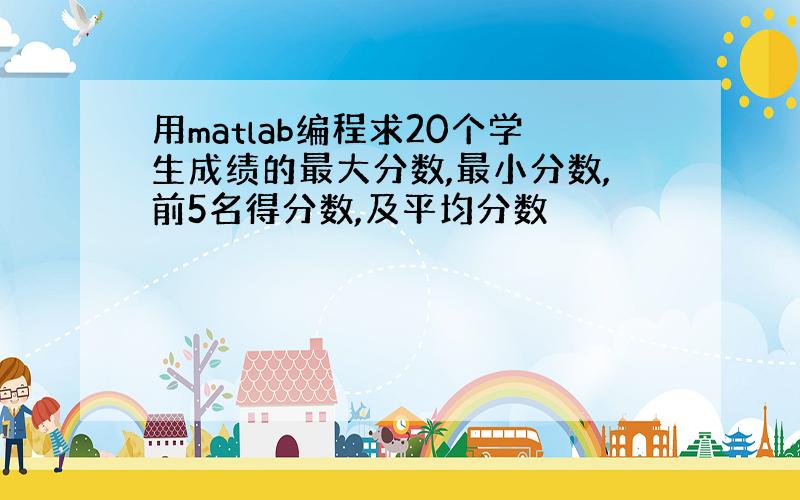 用matlab编程求20个学生成绩的最大分数,最小分数,前5名得分数,及平均分数