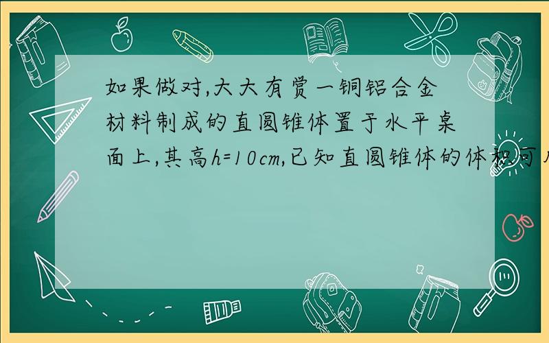 如果做对,大大有赏一铜铝合金材料制成的直圆锥体置于水平桌面上,其高h=10cm,已知直圆锥体的体积可用公式V=1/3Sh