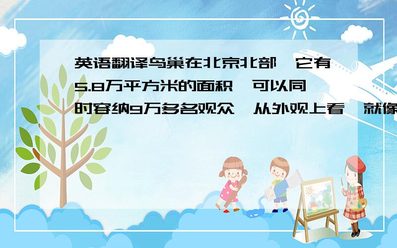 英语翻译鸟巢在北京北部,它有5.8万平方米的面积,可以同时容纳9万多名观众,从外观上看,就像一个用树枝搭成的鸟巢,他在2