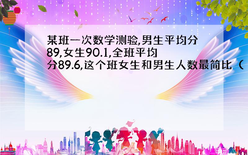 某班一次数学测验,男生平均分89,女生90.1,全班平均分89.6,这个班女生和男生人数最简比（ )