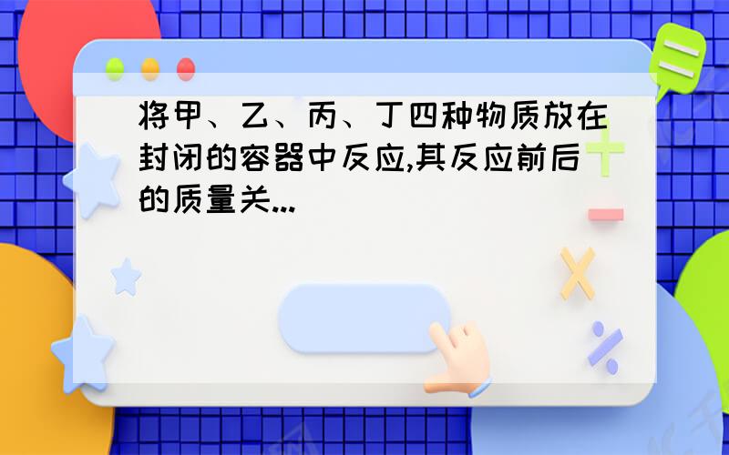 将甲、乙、丙、丁四种物质放在封闭的容器中反应,其反应前后的质量关...