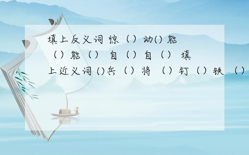 填上反义词 惊（）动() 能（）能（） 自（）自（） 填上近义词 ()兵（）将 （）钉（）铁 （）身（）骨