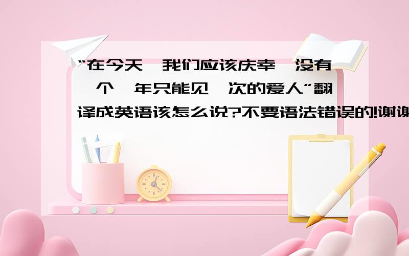 “在今天,我们应该庆幸,没有一个一年只能见一次的爱人”翻译成英语该怎么说?不要语法错误的!谢谢!