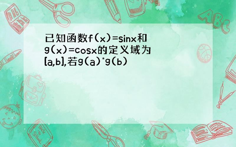 已知函数f(x)=sinx和g(x)=cosx的定义域为[a,b],若g(a)*g(b)