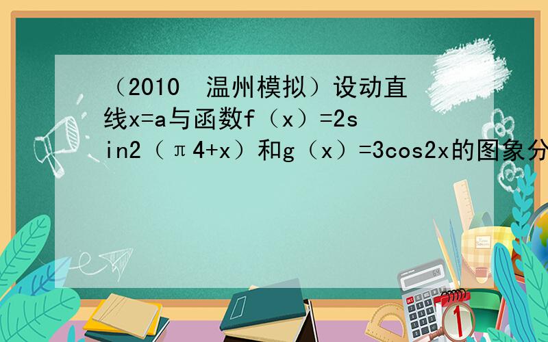 （2010•温州模拟）设动直线x=a与函数f（x）=2sin2（π4+x）和g（x）=3cos2x的图象分别交于M、N两