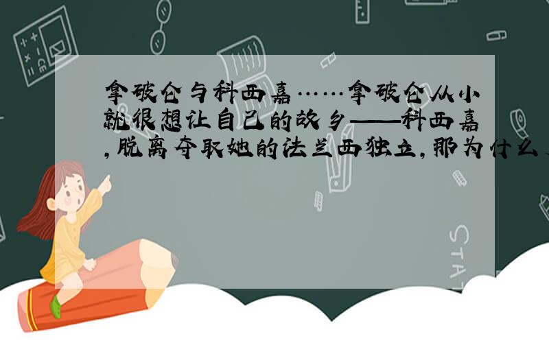 拿破仑与科西嘉……拿破仑从小就很想让自己的故乡——科西嘉,脱离夺取她的法兰西独立,那为什么后来科西嘉也没有独立,照样让法