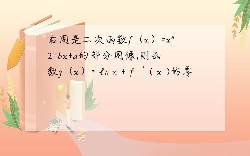 右图是二次函数f（x）=x^2-bx+a的部分图像,则函数g（x）= ln x + f ′( x )的零