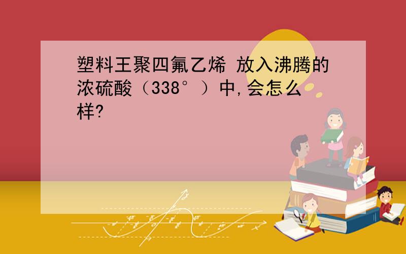 塑料王聚四氟乙烯 放入沸腾的浓硫酸（338°）中,会怎么样?