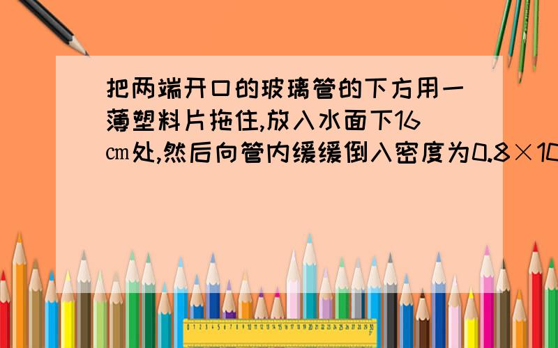 把两端开口的玻璃管的下方用一薄塑料片拖住,放入水面下16㎝处,然后向管内缓缓倒入密度为0.8×10kg/立方米的煤油,当