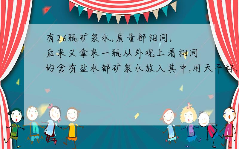 有26瓶矿泉水,质量都相同,后来又拿来一瓶从外观上看相同的含有盐水都矿泉水放入其中,用天平称,至少...