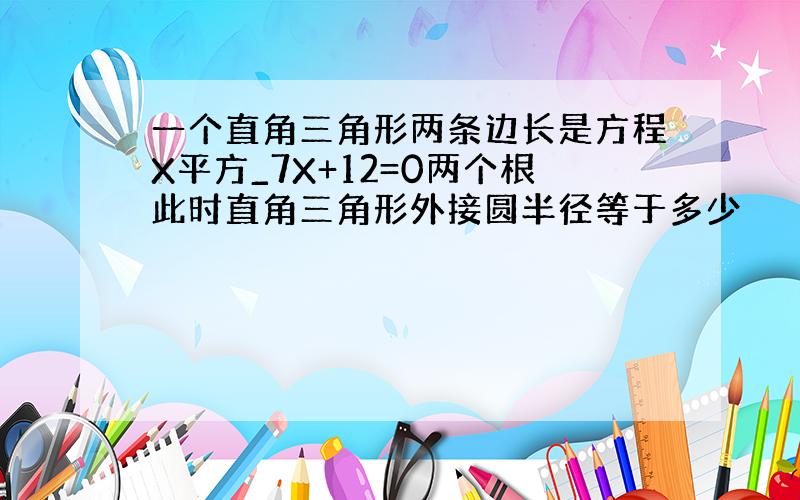 一个直角三角形两条边长是方程X平方_7X+12=0两个根此时直角三角形外接圆半径等于多少