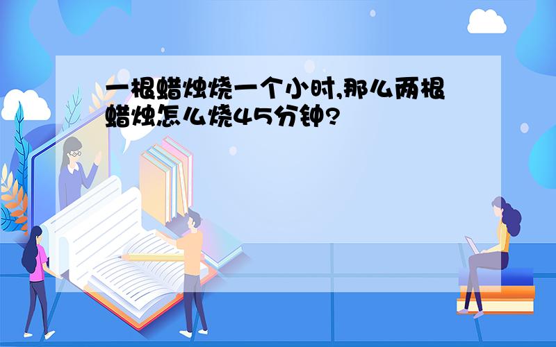 一根蜡烛烧一个小时,那么两根蜡烛怎么烧45分钟?