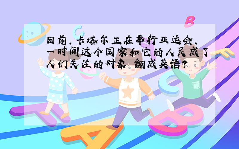 目前,卡塔尔正在举行亚运会,一时间这个国家和它的人民成了人们关注的对象 翻成英语?