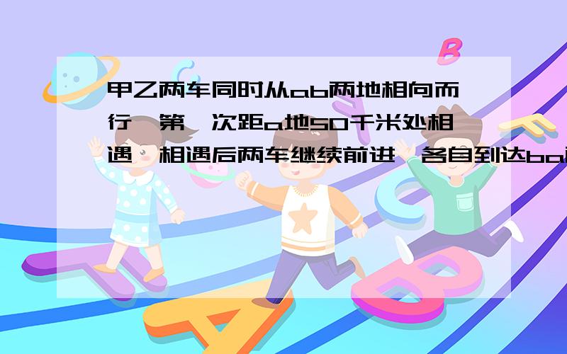 甲乙两车同时从ab两地相向而行,第一次距a地50千米处相遇,相遇后两车继续前进,各自到达ba两地后立即返回相遇时甲车共行