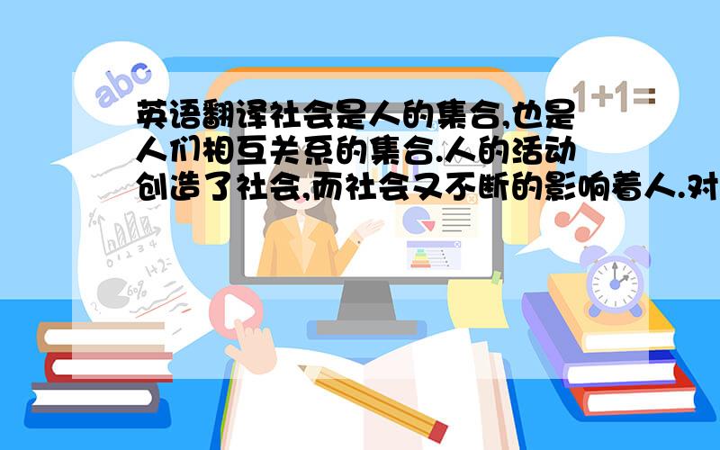 英语翻译社会是人的集合,也是人们相互关系的集合.人的活动创造了社会,而社会又不断的影响着人.对于一个人来说,社会是他生存