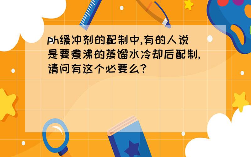 ph缓冲剂的配制中,有的人说是要煮沸的蒸馏水冷却后配制,请问有这个必要么?