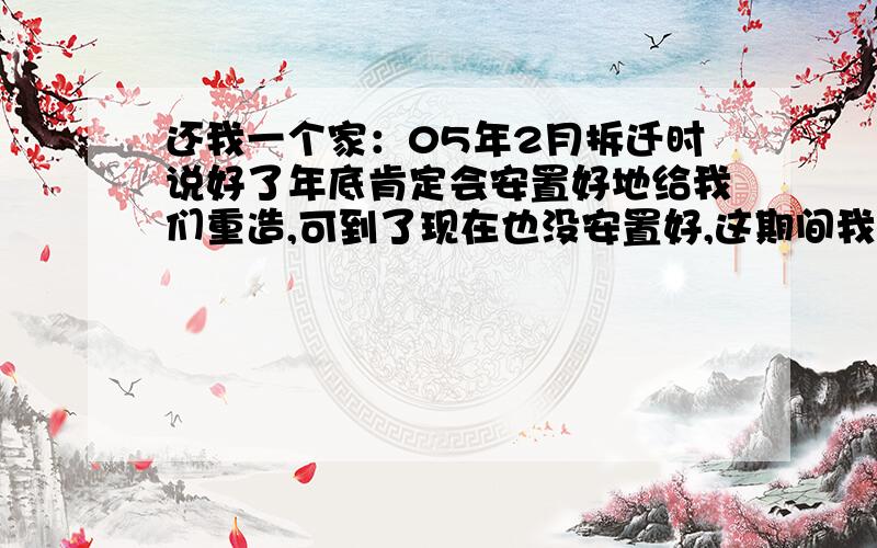 还我一个家：05年2月拆迁时说好了年底肯定会安置好地给我们重造,可到了现在也没安置好,这期间我们去找过问过也闹过,以前接