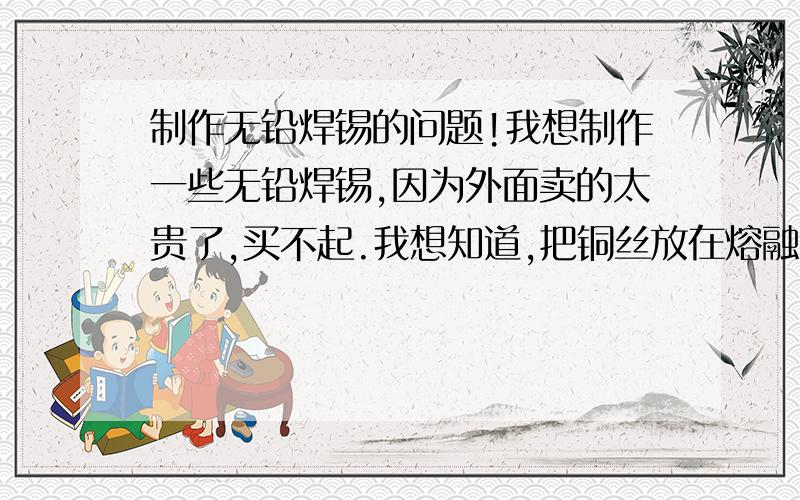 制作无铅焊锡的问题!我想制作一些无铅焊锡,因为外面卖的太贵了,买不起.我想知道,把铜丝放在熔融的纯锡里面搅拌,铜能溶解到