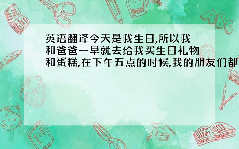 英语翻译今天是我生日,所以我和爸爸一早就去给我买生日礼物和蛋糕,在下午五点的时候,我的朋友们都来了,他们给我带来了很多生