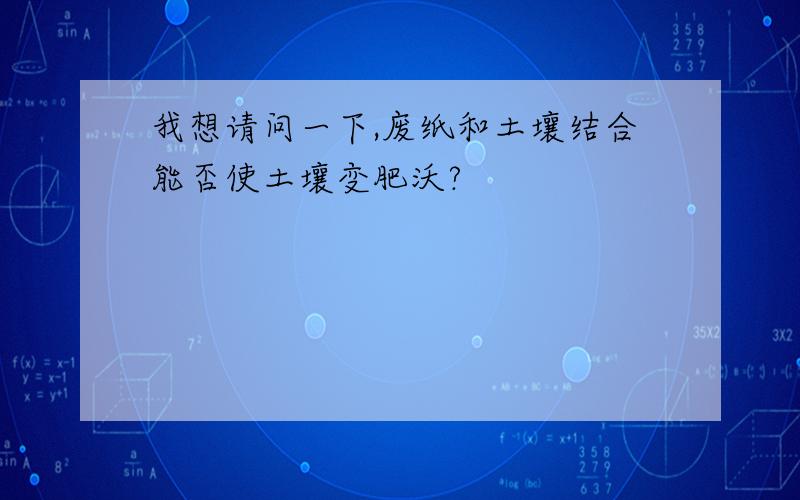 我想请问一下,废纸和土壤结合能否使土壤变肥沃?