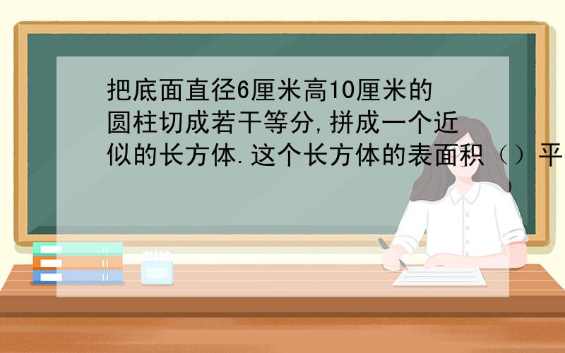 把底面直径6厘米高10厘米的圆柱切成若干等分,拼成一个近似的长方体.这个长方体的表面积（）平方厘米,体积（）立方厘米