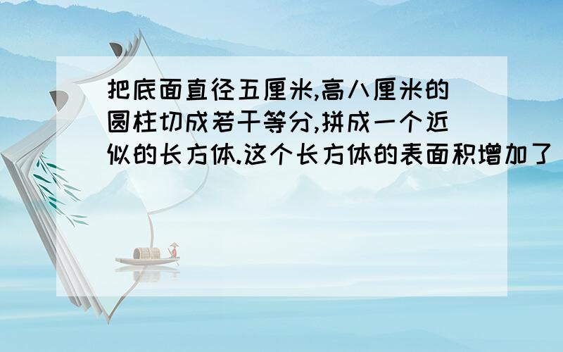 把底面直径五厘米,高八厘米的圆柱切成若干等分,拼成一个近似的长方体.这个长方体的表面积增加了（）平方厘米,体积是（）立方