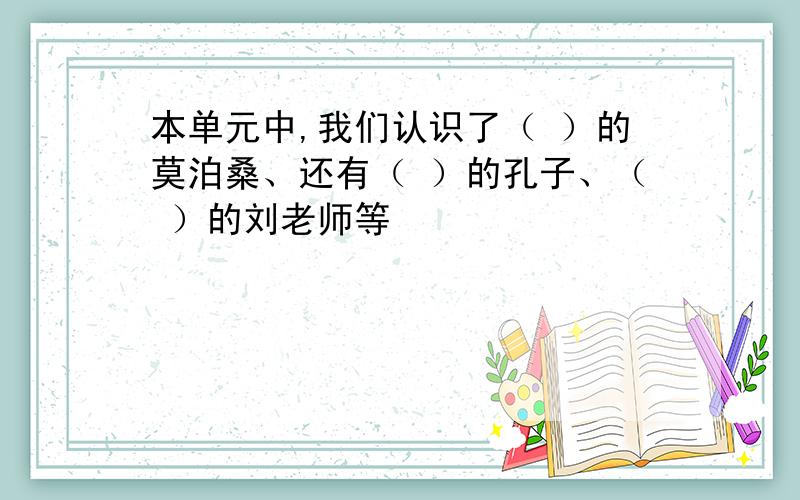 本单元中,我们认识了（ ）的莫泊桑、还有（ ）的孔子、（ ）的刘老师等