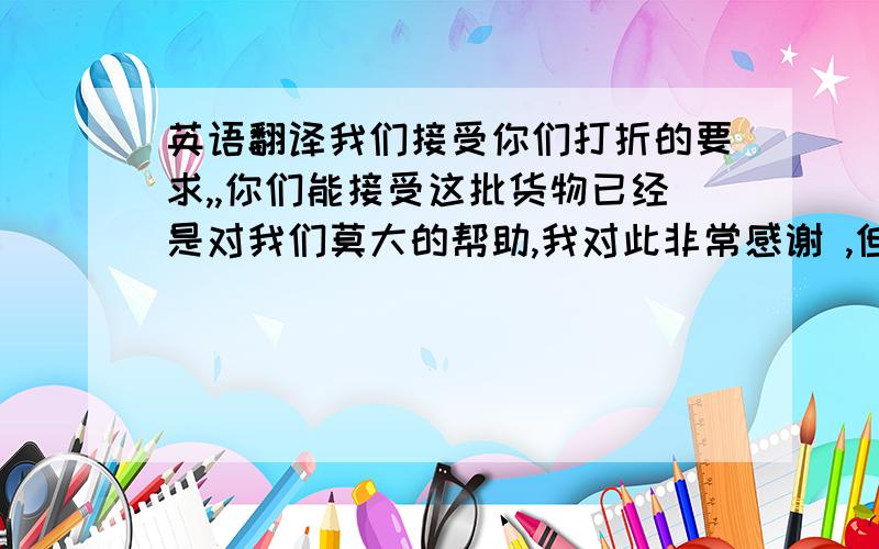 英语翻译我们接受你们打折的要求,,你们能接受这批货物已经是对我们莫大的帮助,我对此非常感谢 ,但是40%的折扣对我们来说