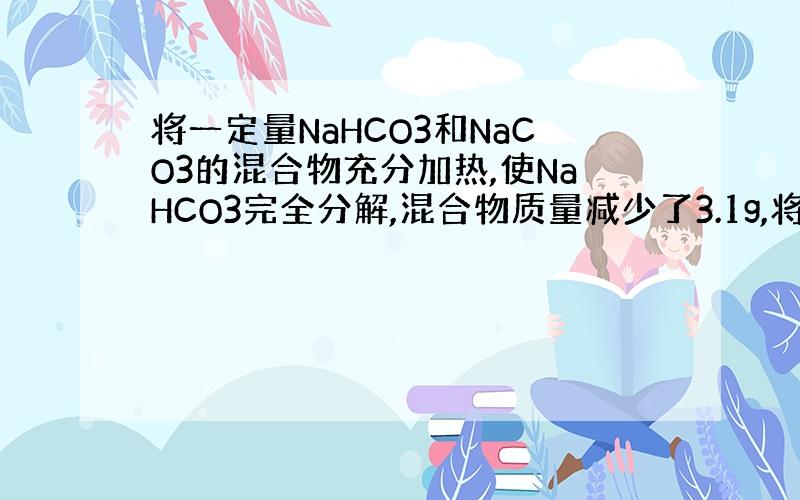 将一定量NaHCO3和NaCO3的混合物充分加热,使NaHCO3完全分解,混合物质量减少了3.1g,将加热剩余的固体物质