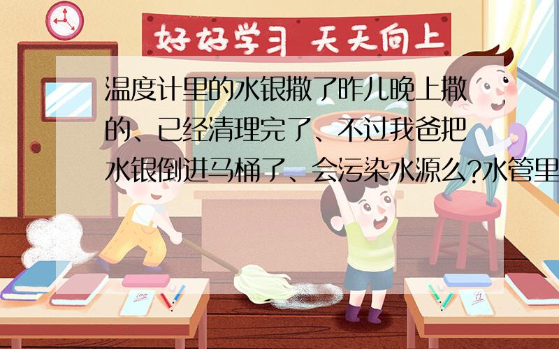 温度计里的水银撒了昨儿晚上撒的、已经清理完了、不过我爸把水银倒进马桶了、会污染水源么?水管里的水还能洗脸刷牙之类的么、