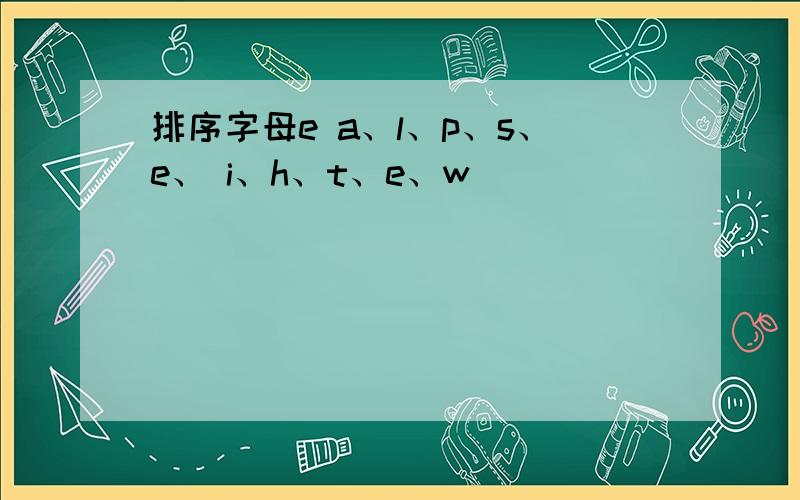 排序字母e a、l、p、s、e、 i、h、t、e、w