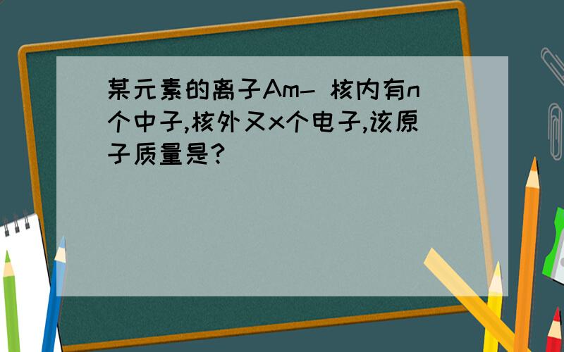 某元素的离子Am- 核内有n个中子,核外又x个电子,该原子质量是?