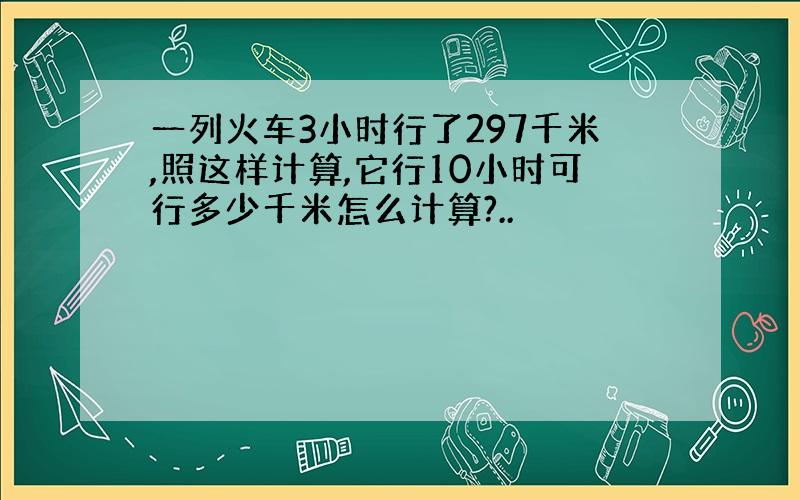 一列火车3小时行了297千米,照这样计算,它行10小时可行多少千米怎么计算?..