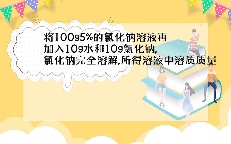 将100g5%的氯化钠溶液再加入10g水和10g氯化钠,氯化钠完全溶解,所得溶液中溶质质量