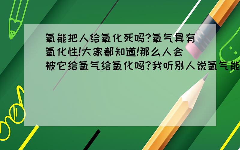 氧能把人给氧化死吗?氧气具有氧化性!大家都知道!那么人会被它给氧气给氧化吗?我听别人说氧气能把我们的细胞氧化然后我们就衰