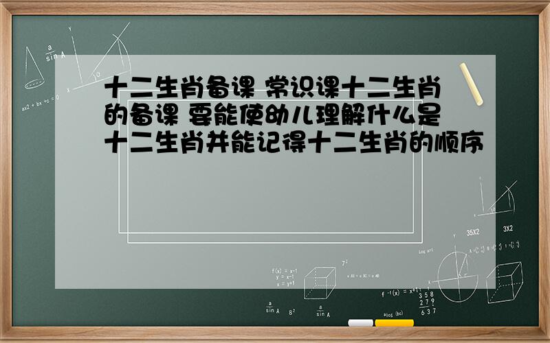 十二生肖备课 常识课十二生肖的备课 要能使幼儿理解什么是十二生肖并能记得十二生肖的顺序