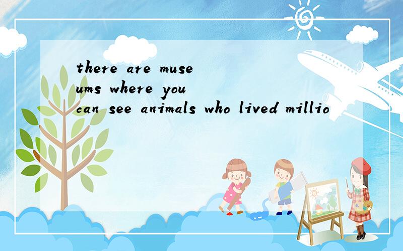 there are museums where you can see animals who lived millio