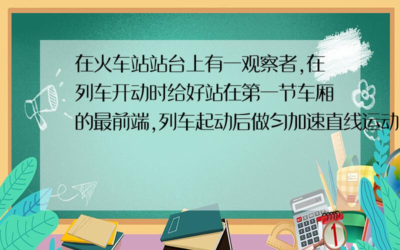 在火车站站台上有一观察者,在列车开动时给好站在第一节车厢的最前端,列车起动后做匀加速直线运动.5