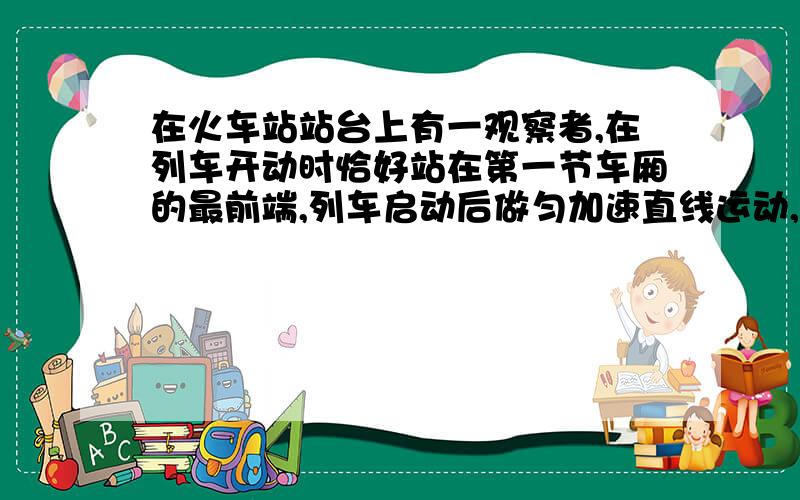 在火车站站台上有一观察者,在列车开动时恰好站在第一节车厢的最前端,列车启动后做匀加速直线运动,当地一节车厢末通过观察者时