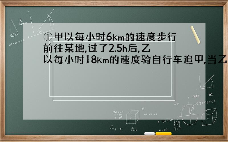 ①甲以每小时6km的速度步行前往某地,过了2.5h后,乙以每小时18km的速度骑自行车追甲,当乙追上甲时,甲已经走了__