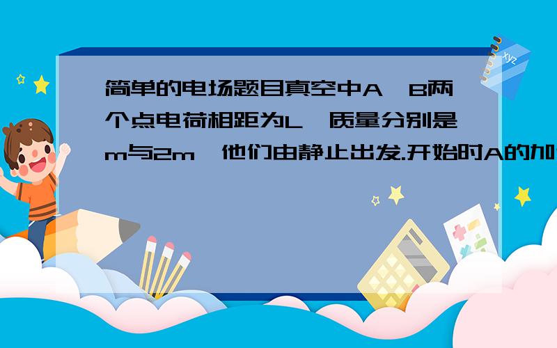 简单的电场题目真空中A、B两个点电荷相距为L,质量分别是m与2m,他们由静止出发.开始时A的加速度为a,经过一段时间以后