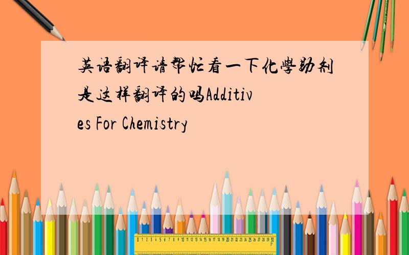 英语翻译请帮忙看一下化学助剂是这样翻译的吗Additives For Chemistry