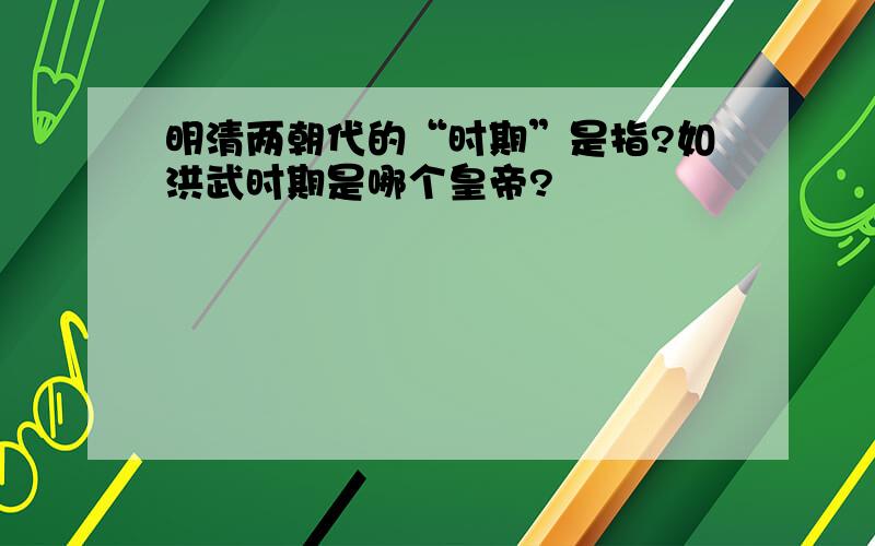 明清两朝代的“时期”是指?如洪武时期是哪个皇帝?