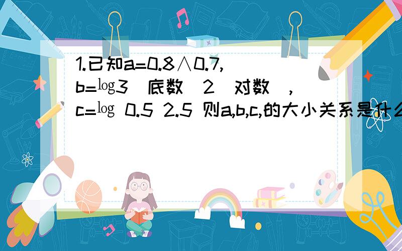 1.已知a=0.8∧0.7,b=㏒3(底数)2（对数）,c=㏒ 0.5 2.5 则a,b,c,的大小关系是什么?