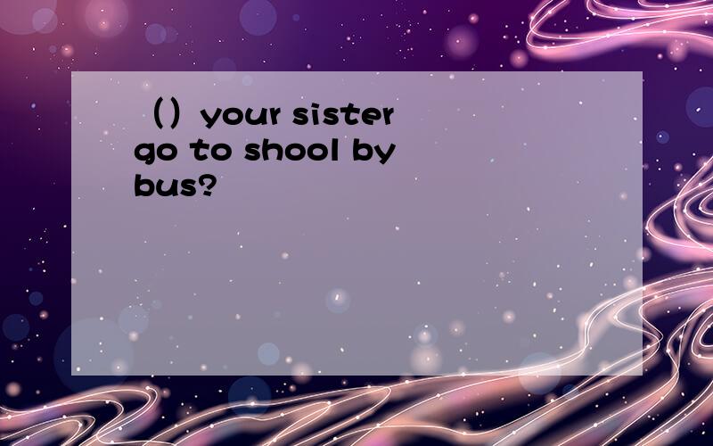 （）your sister go to shool bybus?