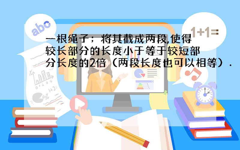 一根绳子；将其截成两段,使得较长部分的长度小于等于较短部分长度的2倍（两段长度也可以相等）．我们可以在截得的绳子中再选择