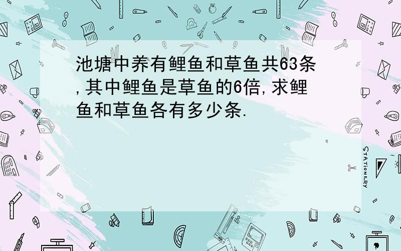 池塘中养有鲤鱼和草鱼共63条,其中鲤鱼是草鱼的6倍,求鲤鱼和草鱼各有多少条.