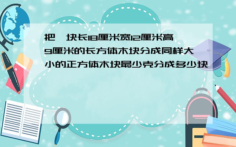 把一块长18厘米宽12厘米高9厘米的长方体木块分成同样大小的正方体木块最少克分成多少块