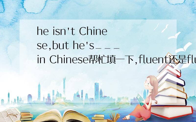 he isn't Chinese,but he's___in Chinese帮忙填一下,fluent还是fluently