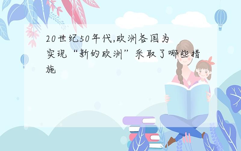 20世纪50年代,欧洲各国为实现“新的欧洲”采取了哪些措施